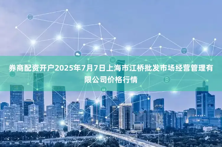 券商配资开户2025年7月7日上海市江桥批发市场经营管理有限公司价格行情