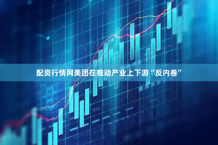 配资行情网美团在推动产业上下游“反内卷”