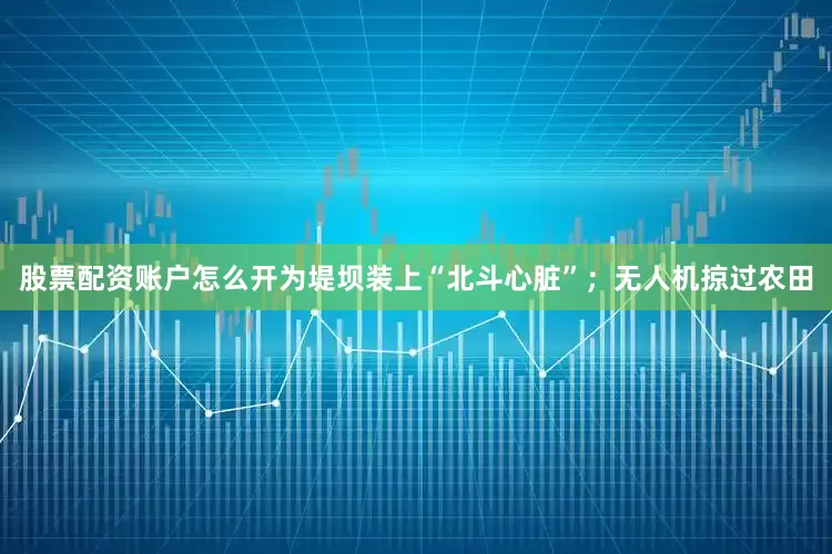 股票配资账户怎么开为堤坝装上“北斗心脏”；无人机掠过农田