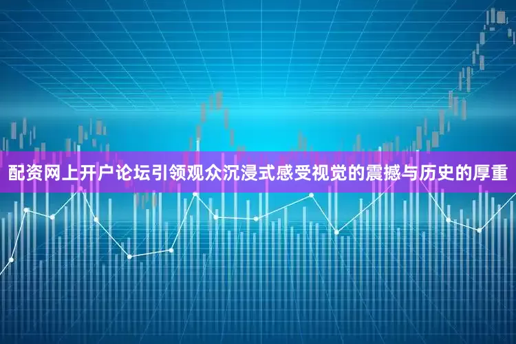 配资网上开户论坛引领观众沉浸式感受视觉的震撼与历史的厚重