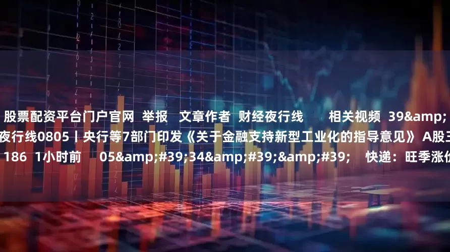 股票配资平台门户官网  举报   文章作者  财经夜行线       相关视频  39&#39;57&#39;&#39;    财经夜行线0805丨央行等7部门印发《关于金融支持新型工业化的指导意见》 A股三大指数高开高走    186  1小时前     05&#39;34&#39;&#39;    快递：旺季涨价有望提前启动 | 微研报    9 50  昨天 12:40     29&#39