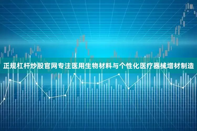 正规杠杆炒股官网专注医用生物材料与个性化医疗器械增材制造