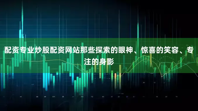 配资专业炒股配资网站那些探索的眼神、惊喜的笑容、专注的身影