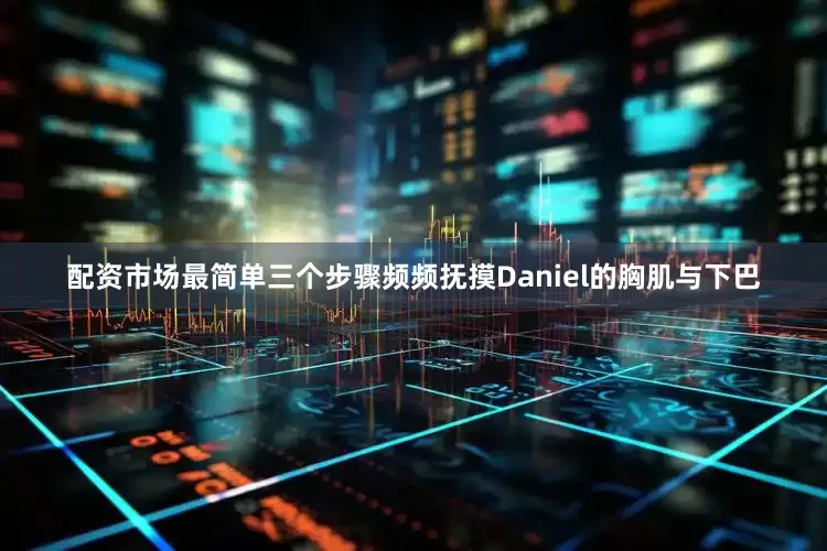 配资市场最简单三个步骤频频抚摸Daniel的胸肌与下巴