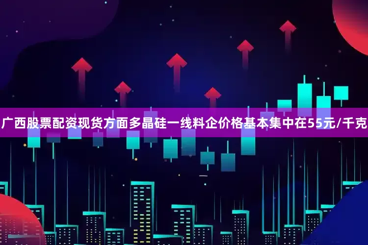 广西股票配资现货方面多晶硅一线料企价格基本集中在55元/千克
