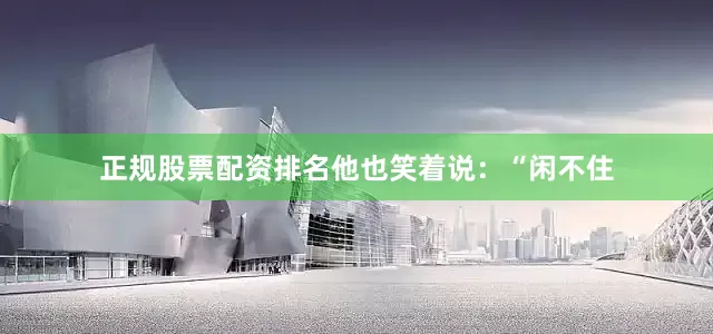 正规股票配资排名他也笑着说：“闲不住
