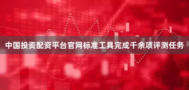 中国投资配资平台官网标准工具完成千余项评测任务